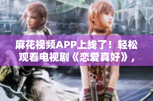 麻花視頻APP上線了！輕松觀看電視劇《戀愛真好》，體驗(yàn)流暢的觀影服務(wù)