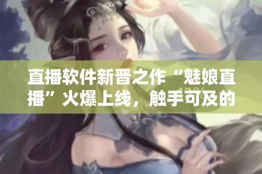 直播軟件新晉之作“魅娘直播”火爆上線，觸手可及的網(wǎng)絡(luò)直播體驗(yàn)
