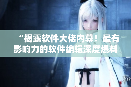 “揭露軟件大佬內(nèi)幕！最有影響力的軟件編輯深度爆料”