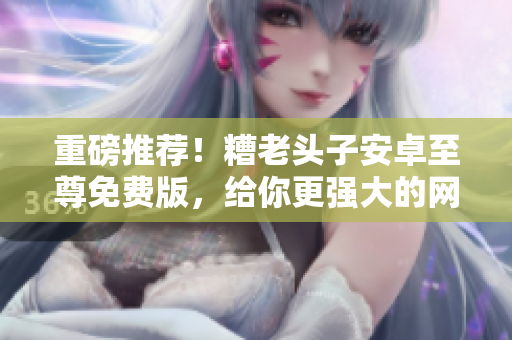 重磅推薦！糟老頭子安卓至尊免費(fèi)版，給你更強(qiáng)大的網(wǎng)絡(luò)軟件體驗(yàn)！