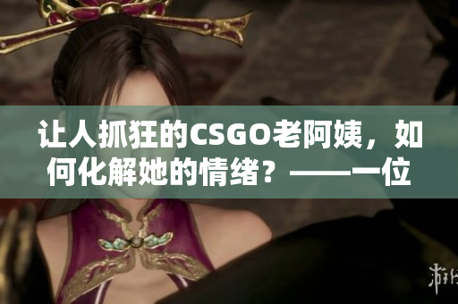 讓人抓狂的CSGO老阿姨，如何化解她的情緒？——一位軟件編輯的建議