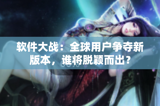 軟件大戰(zhàn)：全球用戶爭奪新版本，誰將脫穎而出？