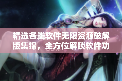 精選各類軟件無限資源破解版集錦，全方位解鎖軟件功能