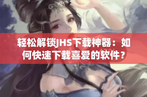 輕松解鎖JHS下載神器：如何快速下載喜愛的軟件？
