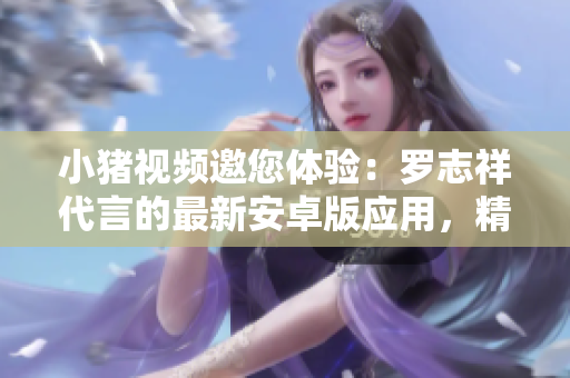 小豬視頻邀您體驗：羅志祥代言的最新安卓版應(yīng)用，精彩視頻無限享受
