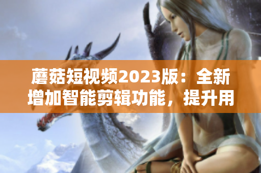 蘑菇短視頻2023版：全新增加智能剪輯功能，提升用戶編輯體驗(yàn)