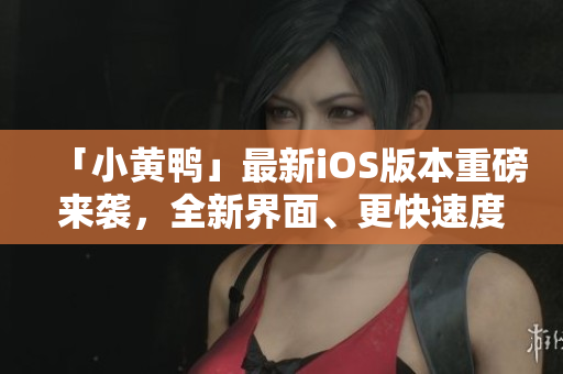 「小黃鴨」最新iOS版本重磅來襲，全新界面、更快速度！