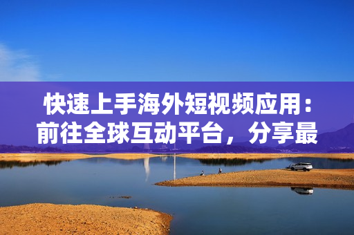 快速上手海外短視頻應用：前往全球互動平臺，分享最新軟件特色