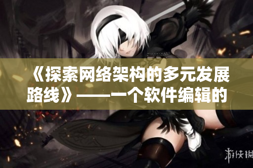 《探索網(wǎng)絡(luò)架構(gòu)的多元發(fā)展路線》——一個軟件編輯的思考和建議