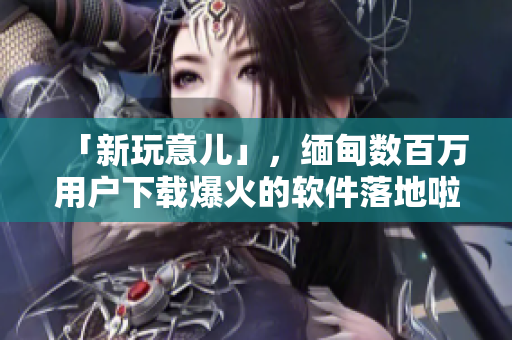 「新玩意兒」，緬甸數(shù)百萬用戶下載爆火的軟件落地啦！