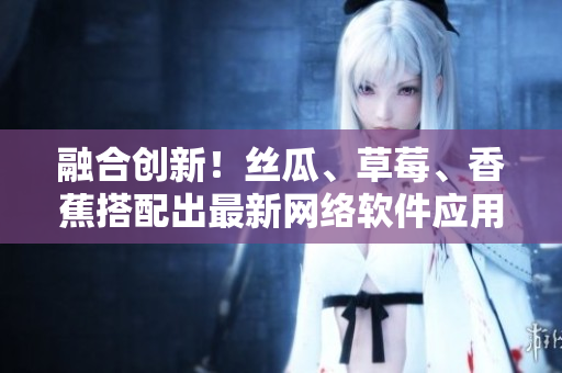 融合創(chuàng)新！絲瓜、草莓、香蕉搭配出最新網(wǎng)絡(luò)軟件應(yīng)用技術(shù)