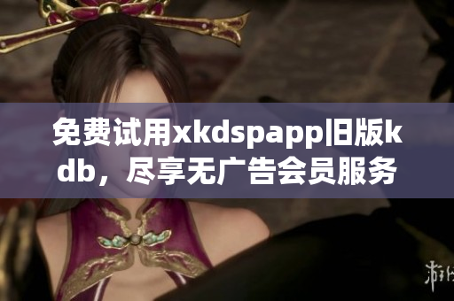 免費(fèi)試用xkdspapp舊版kdb，盡享無廣告會(huì)員服務(wù)