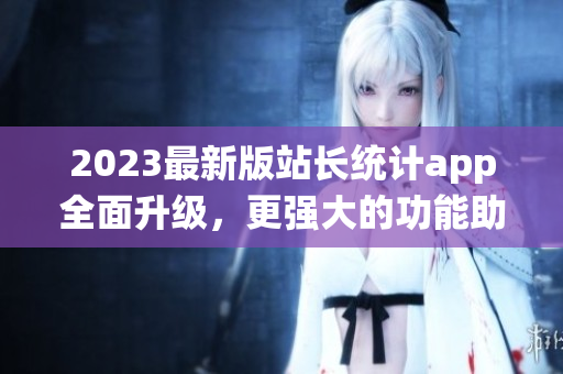 2023最新版站長(zhǎng)統(tǒng)計(jì)app全面升級(jí)，更強(qiáng)大的功能助力網(wǎng)絡(luò)軟件開發(fā)