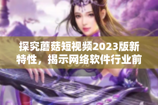 探究蘑菇短視頻2023版新特性，揭示網(wǎng)絡(luò)軟件行業(yè)前沿趨勢(shì)