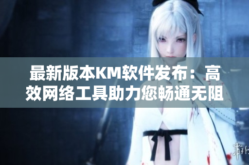 最新版本KM軟件發(fā)布：高效網(wǎng)絡(luò)工具助力您暢通無(wú)阻