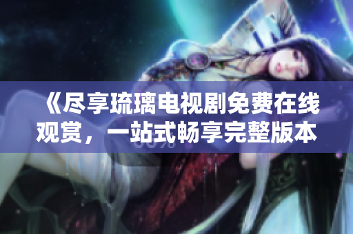 《盡享琉璃電視劇免費在線觀賞，一站式暢享完整版本內(nèi)容》