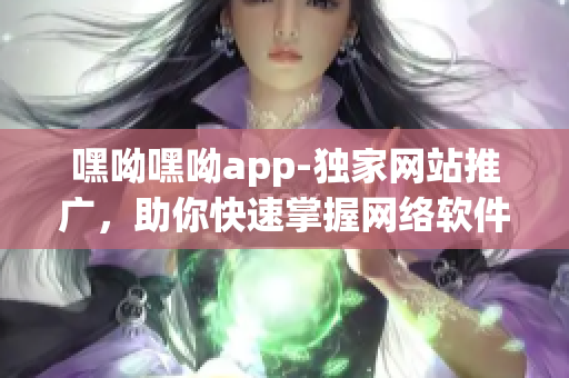 嘿呦嘿呦app-獨家網(wǎng)站推廣，助你快速掌握網(wǎng)絡(luò)軟件技巧