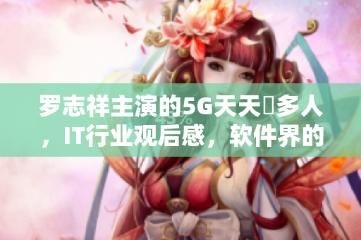 羅志祥主演的5G天天奭多人，IT行業(yè)觀后感，軟件界的新亮點(diǎn)