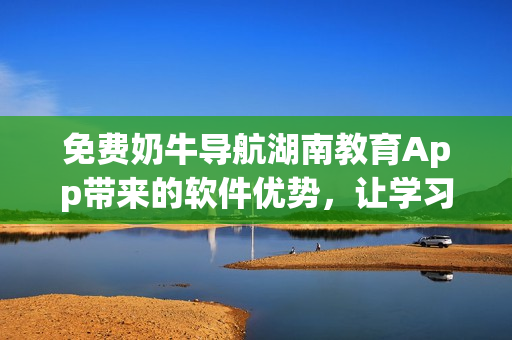 免費奶牛導(dǎo)航湖南教育App帶來的軟件優(yōu)勢，讓學(xué)習(xí)更便捷