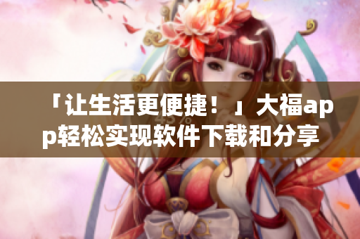 「讓生活更便捷！」大福app輕松實現(xiàn)軟件下載和分享