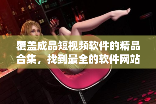 覆蓋成品短視頻軟件的精品合集，找到最全的軟件網(wǎng)站和App