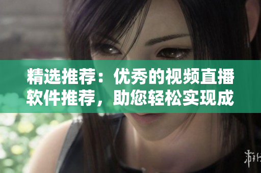 精選推薦：優(yōu)秀的視頻直播軟件推薦，助您輕松實現(xiàn)成品視頻直播