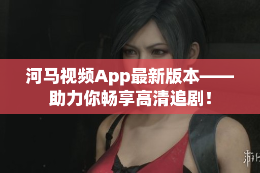 河馬視頻App最新版本——助力你暢享高清追劇！