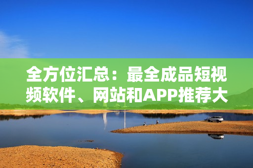 全方位匯總：最全成品短視頻軟件、網(wǎng)站和APP推薦大全