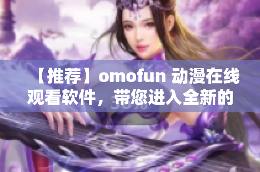 【推薦】omofun 動漫在線觀看軟件，帶您進(jìn)入全新的動漫世界