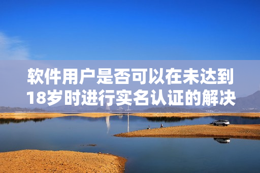 軟件用戶是否可以在未達(dá)到18歲時進(jìn)行實(shí)名認(rèn)證的解決方案