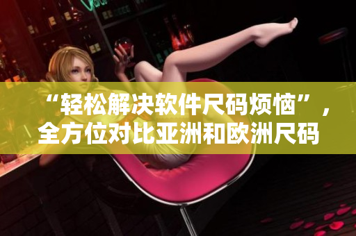 “輕松解決軟件尺碼煩惱”，全方位對比亞洲和歐洲尺碼工具箱！