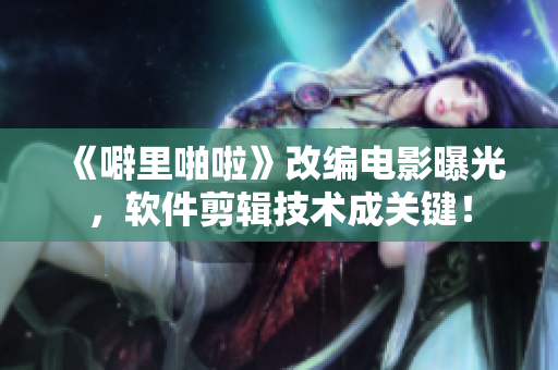 《噼里啪啦》改編電影曝光，軟件剪輯技術(shù)成關(guān)鍵！