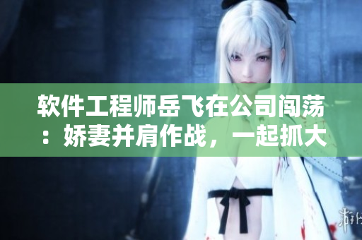 軟件工程師岳飛在公司闖蕩：嬌妻并肩作戰(zhàn)，一起抓大件策劃軟件方案
