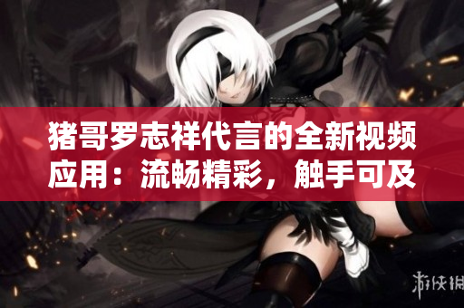 豬哥羅志祥代言的全新視頻應(yīng)用：流暢精彩，觸手可及