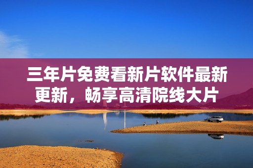 三年片免費(fèi)看新片軟件最新更新，暢享高清院線大片