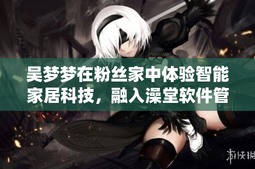 吳夢夢在粉絲家中體驗(yàn)智能家居科技，融入澡堂軟件管理系統(tǒng)
