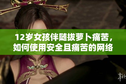 12歲女孩伴隨拔蘿卜痛苦，如何使用安全且痛苦的網(wǎng)絡軟件
