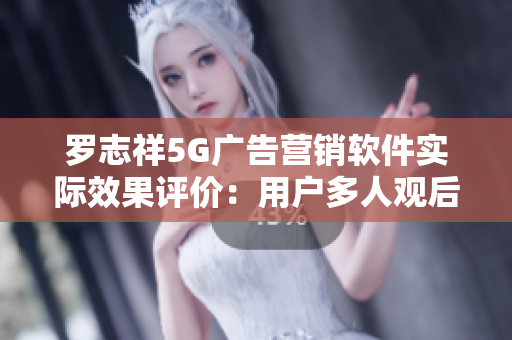 羅志祥5G廣告營銷軟件實(shí)際效果評價(jià)：用戶多人觀后感