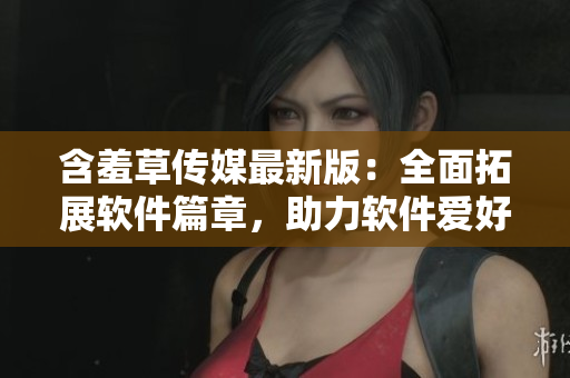 含羞草傳媒最新版：全面拓展軟件篇章，助力軟件愛好者們更深入了解