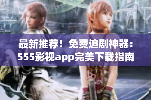 最新推薦！免費(fèi)追劇神器：555影視app完美下載指南！