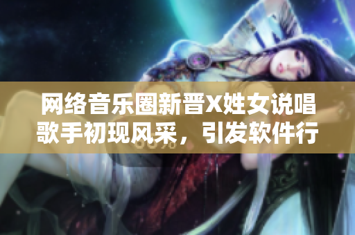 網(wǎng)絡(luò)音樂圈新晉X姓女說唱歌手初現(xiàn)風(fēng)采，引發(fā)軟件行業(yè)矚目
