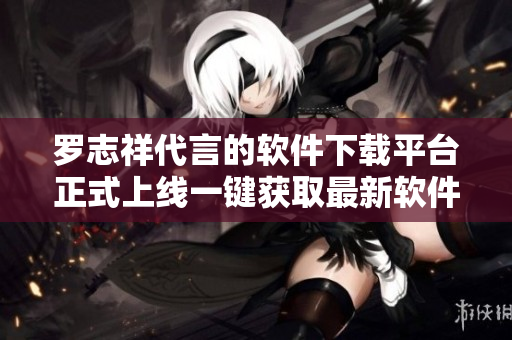 羅志祥代言的軟件下載平臺正式上線一鍵獲取最新軟件資源