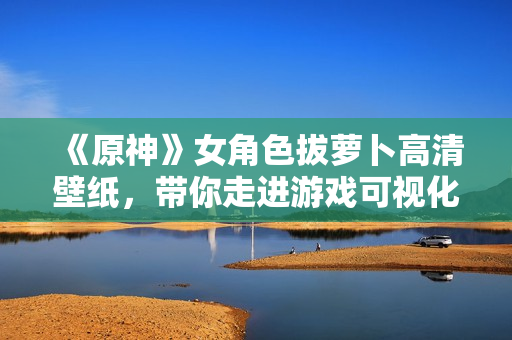 《原神》女角色拔蘿卜高清壁紙，帶你走進游戲可視化開發(fā)的世界