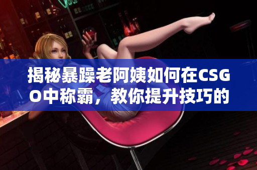 揭秘暴躁老阿姨如何在CSGO中稱霸，教你提升技巧的秘訣
