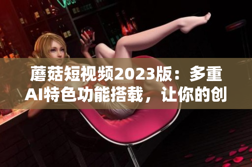蘑菇短視頻2023版：多重AI特色功能搭載，讓你的創(chuàng)意更自由