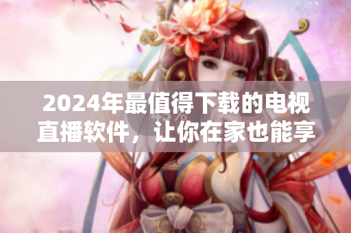 2024年最值得下載的電視直播軟件，讓你在家也能享受高清精彩！