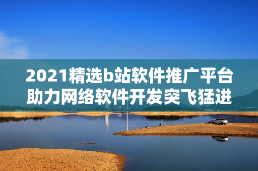 2021精選b站軟件推廣平臺助力網(wǎng)絡(luò)軟件開發(fā)突飛猛進