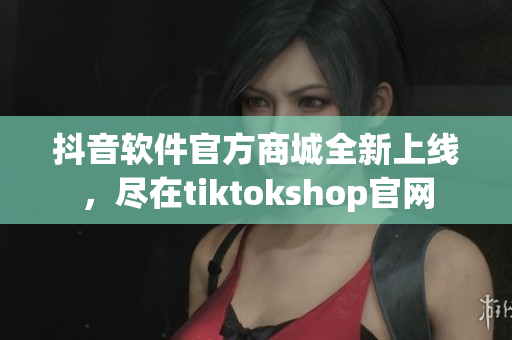 抖音軟件官方商城全新上線，盡在tiktokshop官網(wǎng)