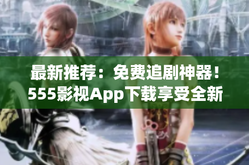 最新推薦：免費(fèi)追劇神器！555影視App下載享受全新觀影體驗(yàn)！
