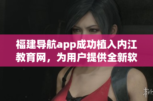 福建導航app成功植入內(nèi)江教育網(wǎng)，為用戶提供全新軟件體驗